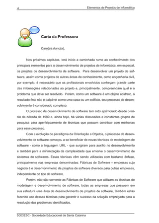 Elementos de Projetos de Informática4
SOCIESC - Sociedade Educacional de Santa Catarina
Carta da Professora
Caro(a) aluno(a),
	 Nos próximos capítulos, terá início a caminhada rumo ao conhecimento dos
principais elementos para o desenvolvimento de projetos de informática, em especial,
os projetos de desenvolvimento de software. Para desenvolver um projeto de sof-
tware, assim como projetos de outras áreas de conhecimento, como engenharia civil,
por exemplo, é necessário que os profissionais envolvidos conheçam grande parte
das informações relacionadas ao projeto e, principalmente, compreendam qual é o
problema que deve ser resolvido. Porém, como um software é um objeto abstrato, o
resultado final não é palpável como uma casa ou um edifício, seu processo de desen-
volvimento é considerado complexo.
	 O processo de desenvolvimento de software tem sido aprimorado desde o iní-
cio da década de 1980 e, ainda hoje, há várias discussões e constantes grupos de
pesquisa para aperfeiçoamento de técnicas que possam contribuir com melhorias
para esse processo.
	 Com a evolução do paradigma da Orientação a Objetos, o processo de desen-
volvimento de software começou a se beneficiar de novas técnicas de modelagem de
software - como a linguagem UML - que surgiram para auxílio no desenvolvimento
e também para a minimização da complexidade que envolve o desenvolvimento de
sistemas de softwares. Essas técnicas vêm sendo utilizadas com bastante ênfase,
principalmente nas empresas denominadas: Fábricas de Software – empresas cujo
negócio é o desenvolvimento de projetos de software diversos para outras empresas,
independente do tipo de software.
	 Porém, não são somente as Fábricas de Software que utilizam as técnicas de
modelagem e desenvolvimento de software, todas as empresas que possuem em
sua estrutura uma área de desenvolvimento de projetos de software, também estão
fazendo uso dessas técnicas para garantir o sucesso da solução empregada para a
resolução dos problemas identificados.
 