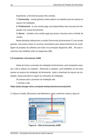 Elementos de Projetos de Informática40
SOCIESC - Sociedade Educacional de Santa Catarina
	 Atualmente, a ferramenta possui três versões:
1. Community – versão gratuita, basta realizar um cadastro para ter acesso ao
arquivo de instalação;
2. Professional – é uma versão paga, pois disponibiliza mais recursos de inte-
gração com outras ferramentas;
3. Server – também uma versão paga que possui recursos como controle de
versão.
	 Nesta disciplina utilizaremos a versão Community da ferramenta. É uma versão
gratuita, mas possui todos os recursos necessários para desenvolvimento da mode-
lagem de projetos de software com base nos principais diagramas UML. Na aula 4,
veremos mais detalhes sobre os diagramas UML.
2.2 Instalando a ferramenta JUDE
	 Antes de iniciar o processo de instalação da ferramenta, será necessário aces-
sar o site e realizar um cadastro. Efetuando o cadastro, será habilitado um link para
acesso ao arquivo de instalação da ferramenta. Após o download do arquivo de ins-
talação, basta executá-lo e seguir as instruções de instalação.
	 Os passos para o processo de instalação são:
	 1. Acesse o site:
https://jude.change-vision.com/jude-web/product/community.html;
2. Clique no botão: [Download Jude Members Login], conforme mostra a figura 8;
			 Figura 8 – Site da ferramenta JUDE
 