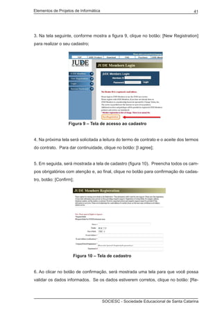 Elementos de Projetos de Informática 41
SOCIESC - Sociedade Educacional de Santa Catarina
3. Na tela seguinte, conforme mostra a figura 9, clique no botão: [New Registration]
para realizar o seu cadastro;
		 Figura 9 – Tela de acesso ao cadastro
4. Na próxima tela será solicitada a leitura do termo de contrato e o aceite dos termos
do contrato. Para dar continuidade, clique no botão: [I agree];
5. Em seguida, será mostrada a tela de cadastro (figura 10). Preencha todos os cam-
pos obrigatórios com atenção e, ao final, clique no botão para confirmação do cadas-
tro, botão: [Confirm];
			 Figura 10 – Tela de cadastro
6. Ao clicar no botão de confirmação, será mostrada uma tela para que você possa
validar os dados informados. Se os dados estiverem corretos, clique no botão: [Re-
 