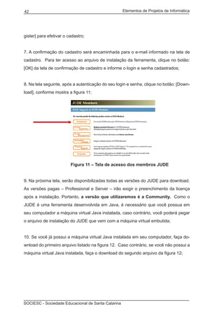Elementos de Projetos de Informática42
SOCIESC - Sociedade Educacional de Santa Catarina
gister] para efetivar o cadastro;
7. A confirmação do cadastro será encaminhada para o e-mail informado na tela de
cadastro. Para ter acesso ao arquivo de instalação da ferramenta, clique no botão:
[OK] da tela de confirmação de cadastro e informe o login e senha cadastrados;
8. Na tela seguinte, após a autenticação do seu login e senha, clique no botão: [Down-
load], conforme mostra a figura 11;
			 Figura 11 – Tela de acesso dos membros JUDE
9. Na próxima tela, serão disponibilizadas todas as versões do JUDE para download.
As versões pagas – Professional e Server – irão exigir o preenchimento da licença
após a instalação. Portanto, a versão que utilizaremos é a Community. Como o
JUDE é uma ferramenta desenvolvida em Java, é necessário que você possua em
seu computador a máquina virtual Java instalada, caso contrário, você poderá pegar
o arquivo de instalação do JUDE que vem com a máquina virtual embutida;
10. Se você já possui a máquina virtual Java instalada em seu computador, faça do-
wnload do primeiro arquivo listado na figura 12. Caso contrário, se você não possui a
máquina virtual Java instalada, faça o download do segundo arquivo da figura 12;
 