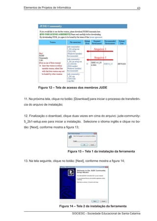 Elementos de Projetos de Informática 43
SOCIESC - Sociedade Educacional de Santa Catarina
	 Figura 12 – Tela de acesso dos membros JUDE
11. Na próxima tela, clique no botão: [Download] para iniciar o processo de transferên-
cia do arquivo de instalação;
12. Finalização o download, clique duas vezes em cima do arquivo: jude-community-
5_2b1-setup.exe para iniciar a instalação. Selecione o idioma inglês e clique no bo-
tão: [Next], conforme mostra a figura 13;
				 Figura 13 – Tela 1 da instalação da ferramenta
13. Na tela seguinte, clique no botão: [Next], conforme mostra a figura 14;
			 Figura 14 – Tela 2 da instalação da ferramenta
Arquivo 1
Arquivo 1
 