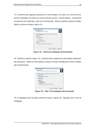 Elementos de Projetos de Informática 45
SOCIESC - Sociedade Educacional de Santa Catarina
17. A próxima tela seguinte questiona se você deseja: (1) incluir um ícone da ferra-
menta no desktop, (2) incluir um ícone no Quick Launch – acesso rápido -, (3) associar
os arquivos com extensão: .jude com a ferramenta. Deixe o padrão e clique no botão:
[Next], conforme mostra a figura 18;
			 Figura 18 – Tela 6 da instalação da ferramenta
18. Conforme mostra a figura 19, a próxima tela mostrará as informações seleciona-
das até agora. Valide as informações e clique no botão: [Install] para iniciar a instala-
ção da ferramenta.
			 Figura 19 – Tela 7 da instalação da ferramenta
19. A instalação será iniciada conforme mostra a figura 20. Aguarde até o final da
instalação.
 