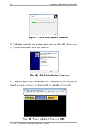 Elementos de Projetos de Informática46
SOCIESC - Sociedade Educacional de Santa Catarina
			 Figura 20 – Tela 8 da instalação da ferramenta
20. Finalizada a instalação, será mostrada a tela conforme a figura 21. Clique no bo-
tão: [Finish] e a ferramenta JUDE será inicializada.
			 Figura 21 – Tela 9 da instalação da ferramenta
21. O ambiente de trabalho da ferramenta JUDE pode ser visualizado na figura 22.
Nas próximas aulas, veremos mais detalhes sobre a utilização da ferramenta.
	 Figura 22 – Área de trabalho da ferramenta JUDE
 
