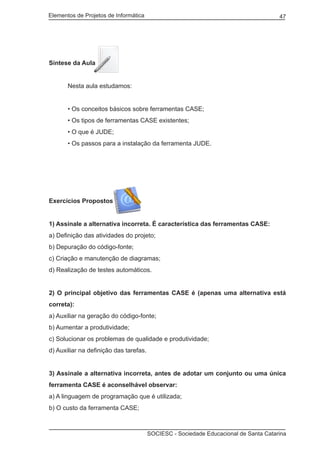 Elementos de Projetos de Informática 47
SOCIESC - Sociedade Educacional de Santa Catarina
Síntese da Aula
	 Nesta aula estudamos:
	 • Os conceitos básicos sobre ferramentas CASE;
	 • Os tipos de ferramentas CASE existentes;
	 • O que é JUDE;
	 • Os passos para a instalação da ferramenta JUDE.
	
Exercícios Propostos
1) Assinale a alternativa incorreta. É característica das ferramentas CASE:
a) Definição das atividades do projeto;
b) Depuração do código-fonte;
c) Criação e manutenção de diagramas;
d) Realização de testes automáticos.
2) O principal objetivo das ferramentas CASE é (apenas uma alternativa está
correta):
a) Auxiliar na geração do código-fonte;
b) Aumentar a produtividade;
c) Solucionar os problemas de qualidade e produtividade;
d) Auxiliar na definição das tarefas.
3) Assinale a alternativa incorreta, antes de adotar um conjunto ou uma única
ferramenta CASE é aconselhável observar:
a) A linguagem de programação que é utilizada;
b) O custo da ferramenta CASE;
 