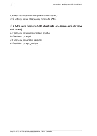 Elementos de Projetos de Informática48
SOCIESC - Sociedade Educacional de Santa Catarina
c) Os recursos disponibilizados pela ferramenta CASE;
d) O ambiente para a integração da ferramenta CASE.
4) O JUDE é uma ferramenta CASE classificada como (apenas uma alternativa
está correta):
a) Ferramenta para gerenciamento de projetos;
b) Ferramenta para apoio;
c) Ferramenta para análise e projeto;
d) Ferramenta para programação.
 