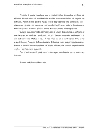 Elementos de Projetos de Informática 5
SOCIESC - Sociedade Educacional de Santa Catarina
	 Portanto, é muito importante que o profissional de informática conheça as
técnicas e saiba aplicá-las corretamente durante o desenvolvimento de projetos de
software. Assim, nosso objetivo maior, depois de percorrida esta caminhada, é co-
nhecermos os principais elementos que estarão inseridos em projetos de software e
também quais as melhores práticas para o desenvolvimento desses projetos.
	 Durante esta caminhada, conheceremos: a origem dos projetos de software, o
que é e quais os benefícios de utilizar a UML em projetos de software, conhecer o que
são as ferramentas CASE e como podemos utilizá-las em conjunto com a UML; como
é a estrutura do Processo de Engenharia de Software e quais suas principais caracte-
rísticas e, ao final, desenvolveremos um estudo de caso com o intuito de praticarmos
melhor o conhecimento adquirido.
	 Sendo assim, convido você para, juntos, agora virtualmente, vencer este novo
desafio!
	 Professora Rosemary Francisco
 