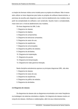 Elementos de Projetos de Informática 53
SOCIESC - Sociedade Educacional de Santa Catarina
a criação de diversas visões como modelo para os projetos de software. Não é neces-
sário utilizar os treze diagramas para todos os projetos de software desenvolvidos, a
premissa da escolha pelo diagrama e pelo nível de detalhamento dos modelos deve
partir da complexidade do software a ser construído. Quanto maior a complexidade,
maior deve ser o nível de detalhamento dos modelos.
	 Os treze diagramas da UML 2 são:
1. Diagrama de classes;
2. Diagrama de objetos;
3. Diagrama de componentes;
4. Diagrama de estruturas compostas;
5. Diagrama de casos de uso;
6. Diagrama de seqüências;
7. Diagrama de comunicações;
8. Diagrama de gráfico de estados;
9. Diagrama de atividades;
10. Diagrama de implantação;
11. Diagrama de pacote;
12. Diagrama de temporização;
13. Diagrama de visão geral da interação.
	 Nesta disciplina estudaremos apenas os principais diagramas UML, são eles:
1. Diagrama de classes;
2. Diagrama de casos de uso;
3. Diagrama de seqüências;
4. Diagrama de gráfico de estados;
5. Diagrama de atividades.
2.2 Diagrama de classes
	 Os diagramas de classes são os diagramas encontrados com maior freqüência
na modelagem de sistemas orientados a objetos. Um diagrama de classes mostra um
conjunto de classes, interfaces e colaborações, além de seus relacionamentos.
 