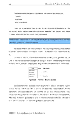 Elementos de Projetos de Informática54
SOCIESC - Sociedade Educacional de Santa Catarina
	 Os diagramas de classes são compostos pelos seguintes elementos:
	 • Classes;
	 • Interfaces;
	 • Relacionamentos.
	 Esses são os elementos básicos para a composição de um diagrama de clas-
ses, porém, assim como nos demais diagramas, poderá conter: notas – itens anota-
cionais -, e também pacotes – itens de agrupamento.
Uma classe é a descrição de um conjunto de objetos que compartilham os mesmos
atributos, operações e relacionamentos.
	 A classe é utilizada em um diagrama de classes principalmente para classificar
os objetos identificados no universo do sistema - mundo real onde o sistema irá atu-
ar.
	 Exemplo de classes para um sistema de loja: cliente, pedido, produto, etc. Em
UML as classes são representadas por um retângulo dividido em três compartimentos:
nome da classe, atributos e operações. A figura 23 ilustra o formato de uma classe.
				 Figura 23 – Formato de uma classe
	 Os relacionamentos exibidos em um diagrama de classes têm como objetivo
ligar as classes e interfaces entre si, criando relações entre essas entidades. O rela-
cionamento é representado como um caminho, em que cada relacionamento possui
linhas diferentes, para melhor visualização. Há três tipos de relacionamentos na UML.
A tabela 2 demonstra quais são os tipos de relacionamentos existentes, a função de
cada relacionamento e seu elemento gráfico de representação.
 
