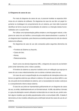 Elementos de Projetos de Informática58
SOCIESC - Sociedade Educacional de Santa Catarina
2.3 Diagrama de casos de uso
	 Por meio do diagrama de casos de uso, é possível modelar os aspectos dinâ-
micos de um sistema de software. Os diagramas de caso de uso têm um papel im-
portante na modelagem do comportamento de um sistema, por meio dele é possível
identificar de forma visual as funcionalidades do sistema e a interação destas funcio-
nalidades com o usuário final.
	 Por utilizar uma representação gráfica simples e uma linguagem natural, o dia-
grama de casos de uso facilita a comunicação entre desenvolvedores e usuários. É
um diagrama bem importante, pois direciona as tarefas posteriores do ciclo de vida do
sistema de software.
	 Os diagramas de caso de uso são compostos pelos seguintes elementos da
UML:
	 • Fronteira do Sistema ou Assunto;
	 • Casos de Uso;
	 • Atores;
	 • Relacionamentos.
	 Assim como nos demais diagramas UML, o diagrama de casos de uso também
pode conter elementos como: notas e pacotes.
	 A fronteira do sistema ou assunto é exibido como um retângulo que agrupa os
casos de uso e seus relacionamentos com os atores e demais casos de uso.
	 Um caso de uso é a especificação de uma seqüência de interações entre o sis-
tema e os agentes externos que utilizam o sistema. Um caso de uso deve definir o uso
de uma parte da funcionalidade do sistema, sem a necessidade de revelar a estrutura
e o comportamento interno desse sistema.
	 O caso de uso pode ser representado graficamente em um diagrama de casos
de uso, ou então, detalhadamente em um formato textual. A UML não define o formato
e o grau de abstração a serem utilizados na descrição de um caso de uso, porém exis-
tem alguns modelos que já estão popularizados entre a comunidade UML. A tabela 5
demonstra um dos modelos utilizados para a definição textual dos casos de uso de um
sistema.
 