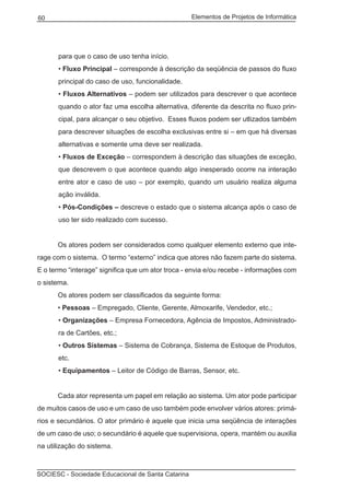 Elementos de Projetos de Informática60
SOCIESC - Sociedade Educacional de Santa Catarina
para que o caso de uso tenha início.
• Fluxo Principal – corresponde à descrição da seqüência de passos do fluxo
principal do caso de uso, funcionalidade.
• Fluxos Alternativos – podem ser utilizados para descrever o que acontece
quando o ator faz uma escolha alternativa, diferente da descrita no fluxo prin-
cipal, para alcançar o seu objetivo. Esses fluxos podem ser utlizados também
para descrever situações de escolha exclusivas entre si – em que há diversas
alternativas e somente uma deve ser realizada.
• Fluxos de Exceção – correspondem à descrição das situações de exceção,
que descrevem o que acontece quando algo inesperado ocorre na interação
entre ator e caso de uso – por exemplo, quando um usuário realiza alguma
ação inválida.
• Pós-Condições – descreve o estado que o sistema alcança após o caso de
uso ter sido realizado com sucesso.
	 Os atores podem ser considerados como qualquer elemento externo que inte-
rage com o sistema. O termo “externo” indica que atores não fazem parte do sistema.
E o termo “interage” significa que um ator troca - envia e/ou recebe - informações com
o sistema.
	 Os atores podem ser classificados da seguinte forma:
	 • Pessoas – Empregado, Cliente, Gerente, Almoxarife, Vendedor, etc.;
• Organizações – Empresa Fornecedora, Agência de Impostos, Administrado-
ra de Cartões, etc.;
• Outros Sistemas – Sistema de Cobrança, Sistema de Estoque de Produtos,
etc.
• Equipamentos – Leitor de Código de Barras, Sensor, etc.
	 Cada ator representa um papel em relação ao sistema. Um ator pode participar
de muitos casos de uso e um caso de uso também pode envolver vários atores: primá-
rios e secundários. O ator primário é aquele que inicia uma seqüência de interações
de um caso de uso; o secundário é aquele que supervisiona, opera, mantém ou auxilia
na utilização do sistema.
 