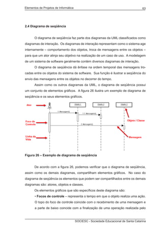 Elementos de Projetos de Informática 63
SOCIESC - Sociedade Educacional de Santa Catarina
2.4 Diagrama de seqüência
	 O diagrama de seqüência faz parte dos diagramas da UML classificados como
diagramas de interação. Os diagramas de interação representam como o sistema age
internamente – comportamento dos objetos, troca de mensagens entre os objetos –
para que um ator atinja seu objetivo na realização de um caso de uso. A modelagem
de um sistema de software geralmente contém diversos diagramas de interação.
	 O diagrama de seqüência dá ênfase na ordem temporal das mensagens tro-
cadas entre os objetos do sistema de software. Sua função é ilustrar a seqüência do
envio das mensagens entre os objetos no decorrer do tempo.
	 Assim como os outros diagramas da UML, o diagrama de seqüência possui
um conjunto de elementos gráficos. A figura 26 ilustra um exemplo de diagrama de
seqüência e os seus elementos gráficos.
Figura 26 – Exemplo de diagrama de seqüência
	 De acordo com a figura 26, podemos verificar que o diagrama de seqüência,
assim como os demais diagramas, compartilham elementos gráficos. No caso do
diagrama de seqüência os elementos que podem ser compartilhados entre os demais
diagramas são: atores, objetos e classes.
	 Os elementos gráficos que são específicos deste diagrama são:
• Focos de controle – representa o tempo em que o objeto realiza uma ação.
O topo do foco de controle coincide com o recebimento de uma mensagem e
a parte de baixo coincide com a finalização de uma operação realizada pelo
 