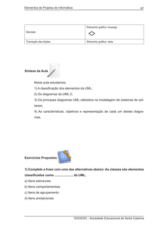 Elementos de Projetos de Informática 67
SOCIESC - Sociedade Educacional de Santa Catarina
Decisão
Elemento gráfico: losango
Transição das Ações Elemento gráfico: seta
Síntese da Aula
	 Nesta aula estudamos:
	 1) A classificação dos elementos da UML;
	 2) Os diagramas da UML 2;
3) Os principais diagramas UML utilizados na modelagem de sistemas de sof-
tware;
4) As características, objetivos e representação de cada um destes diagra-
mas.
Exercícios Propostos
1) Complete a frase com uma das alternativas abaixo: As classes são elementos
classificados como ..................... da UML.
a) Itens estruturais
b) Itens comportamentais
c) Itens de agrupamento
d) Itens anotacionais
 