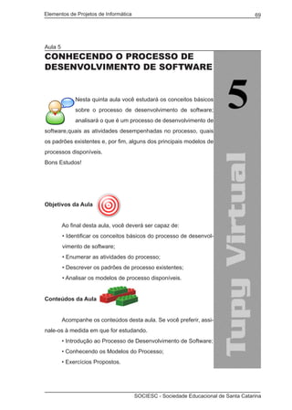 Elementos de Projetos de Informática 69
SOCIESC - Sociedade Educacional de Santa Catarina
Aula 5
CONHECENDO O PROCESSO DE
DESENVOLVIMENTO DE SOFTWARE
Nesta quinta aula você estudará os conceitos básicos
sobre o processo de desenvolvimento de software;
analisará o que é um processo de desenvolvimento de
software,quais as atividades desempenhadas no processo, quais
os padrões existentes e, por fim, alguns dos principais modelos de
processos disponíveis.
Bons Estudos!
Objetivos da Aula
	 Ao final desta aula, você deverá ser capaz de:
• Identificar os conceitos básicos do processo de desenvol-
vimento de software;
• Enumerar as atividades do processo;
• Descrever os padrões de processo existentes;
• Analisar os modelos de processo disponíveis.
Conteúdos da Aula
	
	 Acompanhe os conteúdos desta aula. Se você preferir, assi-
nale-os à medida em que for estudando.
	 • Introdução ao Processo de Desenvolvimento de Software;
	 • Conhecendo os Modelos do Processo;
	 • Exercícios Propostos.
 
