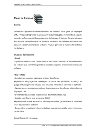 Elementos de Projetos de Informática 7
SOCIESC - Sociedade Educacional de Santa Catarina
Plano de Estudos
Ementa
Introdução a projetos de desenvolvimento de software; Visão geral da linguagem
UML; Principais Diagramas da Linguagem UML; Introdução a ferramentas CASE; In-
trodução ao Processo de Desenvolvimento de Software; Principais Características do
Processo de desenvolvimento de Software; Introdução às melhores práticas de mo-
delagem e desenvolvimento do software; Projetar, gerenciar e implementar sistemas
de Software.
Objetivos da Disciplina
• Geral
Capacitar o aluno com os conhecimentos básicos do processo de desenvolvimento
de software que permitirão aprender a: analisar, projetar e implementar sistemas de
software.
• Específicos
• Introduzir os conceitos básicos de projetos de software
• Apresentar a linguagem de modelagem padrão de mercado Unified Modeling Lan-
guage (UML) largamente utilizada para a Análise e Projeto de sistemas de software
• Apresentar um processo completo de desenvolvimento de software utilizável com a
linguagem UML
• Demonstrar as principais características das ferramentas CASE
• Instalar e configurar uma ferramenta CASE
• Apresentar técnicas e ferramentas básicas para análise, gerenciamento e implemen-
tação de projetos de software
• Desenvolver a modelagem de um estudo de caso para consolidar os conhecimentos
da disciplina
Carga Horária: 60 horas/aula.
 