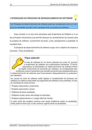 Elementos de Projetos de Informática70
SOCIESC - Sociedade Educacional de Santa Catarina
1 INTRODUÇÃO AO PROCESSO DE DESENVOLVIMENTO DE SOFTWARE
Um Processo de desenvolvimento de software pode ser considerado como um con-
junto de atividades que têm como resultado final um produto de software.
	 Esse conceito é um dos itens estudados pela Engenharia de Software e é um
dos principais mecanismos que permite alcançar as características de sucesso para
os projetos de software: cumprimento de prazo, custo, planejamento e qualidade no
resultado final.
	 O processo de desenvolvimento de software surgiu com o objetivo de resolver a
chamada: “Crise de Software”.
Fique sabendo
A crise do software foi um termo utilizado nos anos 70, quando
a engenharia de software era praticamente inexistente. O termo
expressava as dificuldades do desenvolvimento de software frente
ao rápido crescimento da demanda por software, da complexidade dos
problemas a serem resolvidos e da inexistência de técnicas estabelecidas para
o desenvolvimento de sistemas que funcionassem adequadamente ou pudessem
ser validados.
As causas da crise do software estão ligadas à complexidade do processo de
software e à relativa imaturidade da engenharia de software como profissão. A crise
se manifesta de várias formas:
• Projetos estourando o orçamento;
• Projetos estourando o prazo;
• Software de baixa qualidade;
• Software muitas vezes não atingia os requisitos;
• Projetos ingerenciáveis e o código difícil de manter;
A maior parte dos projetos continua com esses problemas ainda na atualidade,
então pode-se dizer que a crise continua vigente ainda na atualidade.
 