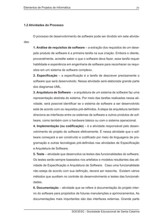Elementos de Projetos de Informática 71
SOCIESC - Sociedade Educacional de Santa Catarina
1.2 Atividades do Processo
	 O processo de desenvolvimento de software pode ser dividido em sete ativida-
des:
1. Análise de requisitos de software – a extração dos requisitos de um dese-
jado produto de software é a primeira tarefa na sua criação. Embora o cliente,
provavelmente, acredite saber o que o software deva fazer, essa tarefa requer
habilidade e experiência em engenharia de software para reconhecer os requi-
sitos em um sistema de software complexo.
2. Especificação – a especificação é a tarefa de descrever precisamente o
software que será desenvolvido. Nessa atividade será elaborada grande parte
dos diagramas UML.
3. Arquitetura de Software – a arquitetura de um sistema de software faz uma
representação abstrata do sistema. Por meio das tarefas realizadas nessa ati-
vidade, será possível identificar se o sistema de software a ser desenvolvido
está de acordo com os requisitos pré-definidos. A etapa da arquitetura também
direciona as interfaces entre os sistemas de software e outros produtos de sof-
tware, como também com o hardware básico ou com o sistema operacional.
4. Implementação (ou codificação) – é a atividade responsável pelo desen-
volvimento do projeto do software efetivamente. É nessa atividade que o sof-
tware começará a ser construído e codificado por meio de linguagens de pro-
gramação e outras tecnologias pré-definidas nas atividades de Especificação
e Arquitetura de Software.
5. Teste – atividade que desenvolve os testes das funcionalidades do software.
Os testes serão sempre baseados nos artefatos e modelos resultantes das ati-
vidade de Especificação e Arquitetura de Software. Caso uma funcionalidade
não esteja de acordo com sua definição, deverá ser reescrita. Existem vários
métodos que auxiliam no controle do desenvolvimento e testes das funcionali-
dades.
6. Documentação – atividade que se refere à documentação do projeto inter-
no do software para propósitos de futuras manutenções e aprimoramentos. As
documentações mais importantes são das interfaces externas. Grande parte
 