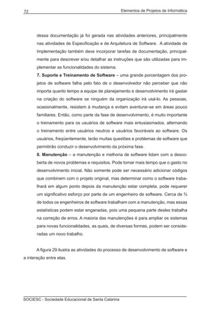 Elementos de Projetos de Informática72
SOCIESC - Sociedade Educacional de Santa Catarina
dessa documentação já foi gerada nas atividades anteriores, principalmente
nas atividades de Especificação e de Arquitetura de Software. A atividade de
Implementação também deve incorporar tarefas de documentação, principal-
mente para descrever e/ou detalhar as instruções que são utilizadas para im-
plementar as funcionalidades do sistema.
7. Suporte e Treinamento de Software – uma grande porcentagem dos pro-
jetos de software falha pelo fato de o desenvolvedor não perceber que não
importa quanto tempo a equipe de planejamento e desenvolvimento irá gastar
na criação do software se ninguém da organização irá usá-lo. As pessoas,
ocasionalmente, resistem à mudança e evitam aventurar-se em áreas pouco
familiares. Então, como parte da fase de desenvolvimento, é muito importante
o treinamento para os usuários de software mais entusiasmados, alternando
o treinamento entre usuários neutros e usuários favoráveis ao software. Os
usuários, freqüentemente, terão muitas questões e problemas de software que
permitirão conduzir o desenvolvimento da próxima fase.
8. Manutenção – a manutenção e melhoria de software lidam com a desco-
berta de novos problemas e requisitos. Pode tomar mais tempo que o gasto no
desenvolvimento inicial. Não somente pode ser necessário adicionar códigos
que combinem com o projeto original, mas determinar como o software traba-
lhará em algum ponto depois da manutenção estar completa, pode requerer
um significativo esforço por parte de um engenheiro de software. Cerca de ⅔
de todos os engenheiros de software trabalham com a manutenção, mas essas
estatísticas podem estar enganadas, pois uma pequena parte desles trabalha
na correção de erros. A maioria das manutenções é para ampliar os sistemas
para novas funcionalidades, as quais, de diversas formas, podem ser conside-
radas um novo trabalho.
	 A figura 29 ilustra as atividades do processo de desenvolvimento de software e
a interação entre elas.
 