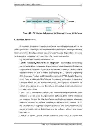 Elementos de Projetos de Informática 73
SOCIESC - Sociedade Educacional de Santa Catarina
	 Figura 29 – Atividades do Processo de Desenvolvimento de Software
1.3 Padrões do Processo
	 O processo de desenvolvimento de software tem sido objetivo de vários pa-
drões, que visam à certificação das empresas como possuidoras de um processo de
desenvolvimento. Em alguns casos, possuir uma certificação de padrão de processo
de desenvolver pode gerar certo grau de confiança aos contratantes.
	 Alguns padrões existentes atualmente são:
• CMMI – Capability Maturity Model Integration – é um modelo de referência
que contém práticas necessárias à maturidade em disciplinas específicas como:
Engenharia de Sistemas, Engenharia de Software, Integração de Produtos e
Desenvolvimento de Sof (Systems Engineering (SE), Software Engineering
(SE), Integrated Product and Process Development (IPPD), Supplier Sourcing
(SS)). Desenvolvido pelo SEI (Software Engineering Institute) da Universidade
Carnegie Mellon, o CMMI é uma evolução do CMM e procura estabelecer um
modelo único para o processo de melhoria corporativo, integrando diferentes
modelos e disciplinas.
• ISO 12207 – é uma norma definida pela International Organization for Stan-
dardization, que se aplica à Engenharia de Software. Essa norma estabelece
um processo de ciclo de vida do software, contendo processos e atividades
aplicadas durante a aquisição e configuração dos serviços do sistema, de for-
ma a melhorá-los. Seu principal objetivo é fornecer uma estrutura comum para
que os envolvidos com o desenvolvimento de software, utilizem uma lingua-
gem comum.
• SPICE – a ISO/IEC 15504, também conhecida como SPICE, é a norma ISO/
 