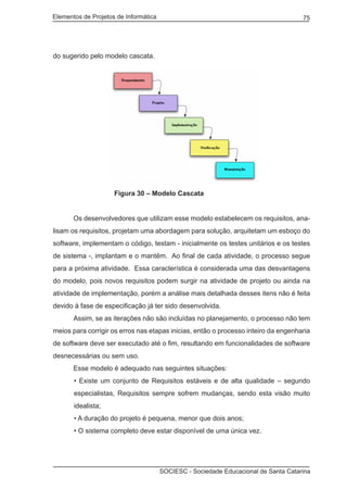 Elementos de Projetos de Informática 75
SOCIESC - Sociedade Educacional de Santa Catarina
do sugerido pelo modelo cascata.
			 Figura 30 – Modelo Cascata
	 Os desenvolvedores que utilizam esse modelo estabelecem os requisitos, ana-
lisam os requisitos, projetam uma abordagem para solução, arquitetam um esboço do
software, implementam o código, testam - inicialmente os testes unitários e os testes
de sistema -, implantam e o mantêm. Ao final de cada atividade, o processo segue
para a próxima atividade. Essa característica é considerada uma das desvantagens
do modelo, pois novos requisitos podem surgir na atividade de projeto ou ainda na
atividade de implementação, porém a análise mais detalhada desses itens não é feita
devido à fase de especificação já ter sido desenvolvida.
	 Assim, se as iterações não são incluídas no planejamento, o processo não tem
meios para corrigir os erros nas etapas inicias, então o processo inteiro da engenharia
de software deve ser executado até o fim, resultando em funcionalidades de software
desnecessárias ou sem uso.
	 Esse modelo é adequado nas seguintes situações:
• Existe um conjunto de Requisitos estáveis e de alta qualidade – segundo
especialistas, Requisitos sempre sofrem mudanças, sendo esta visão muito
idealista;
• A duração do projeto é pequena, menor que dois anos;
• O sistema completo deve estar disponível de uma única vez.
 