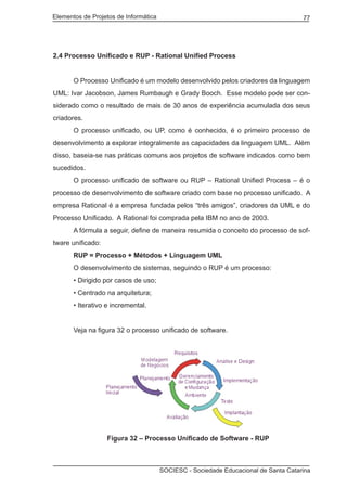 Elementos de Projetos de Informática 77
SOCIESC - Sociedade Educacional de Santa Catarina
2.4 Processo Unificado e RUP - Rational Unified Process
	 O Processo Unificado é um modelo desenvolvido pelos criadores da linguagem
UML: Ivar Jacobson, James Rumbaugh e Grady Booch. Esse modelo pode ser con-
siderado como o resultado de mais de 30 anos de experiência acumulada dos seus
criadores.
	 O processo unificado, ou UP, como é conhecido, é o primeiro processo de
desenvolvimento a explorar integralmente as capacidades da linguagem UML. Além
disso, baseia-se nas práticas comuns aos projetos de software indicados como bem
sucedidos.
	 O processo unificado de software ou RUP – Rational Unified Process – é o
processo de desenvolvimento de software criado com base no processo unificado. A
empresa Rational é a empresa fundada pelos “três amigos”, criadores da UML e do
Processo Unificado. A Rational foi comprada pela IBM no ano de 2003.
	 A fórmula a seguir, define de maneira resumida o conceito do processo de sof-
tware unificado:
	 RUP = Processo + Métodos + Linguagem UML
	 O desenvolvimento de sistemas, seguindo o RUP é um processo:
	 • Dirigido por casos de uso;
	 • Centrado na arquitetura;
	 • Iterativo e incremental.
	 Veja na figura 32 o processo unificado de software.
		 Figura 32 – Processo Unificado de Software - RUP
 