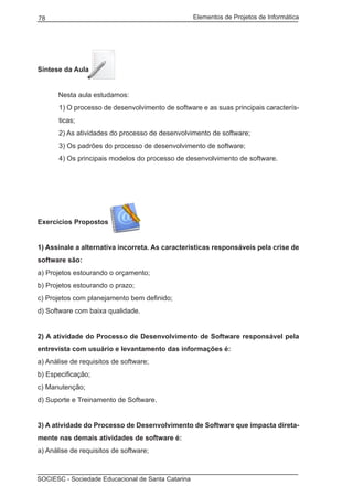 Elementos de Projetos de Informática78
SOCIESC - Sociedade Educacional de Santa Catarina
Síntese da Aula
	 Nesta aula estudamos:
1) O processo de desenvolvimento de software e as suas principais caracterís-
ticas;
2) As atividades do processo de desenvolvimento de software;
3) Os padrões do processo de desenvolvimento de software;
4) Os principais modelos do processo de desenvolvimento de software.
Exercícios Propostos
1) Assinale a alternativa incorreta. As características responsáveis pela crise de
software são:
a) Projetos estourando o orçamento;
b) Projetos estourando o prazo;
c) Projetos com planejamento bem definido;
d) Software com baixa qualidade.
2) A atividade do Processo de Desenvolvimento de Software responsável pela
entrevista com usuário e levantamento das informações é:
a) Análise de requisitos de software;
b) Especificação;
c) Manutenção;
d) Suporte e Treinamento de Software.
3) A atividade do Processo de Desenvolvimento de Software que impacta direta-
mente nas demais atividades de software é:
a) Análise de requisitos de software;
 