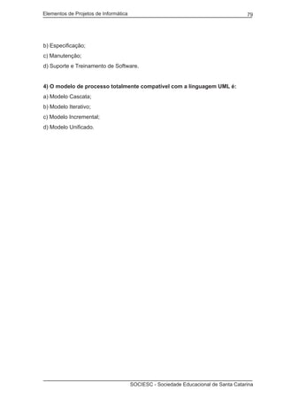 Elementos de Projetos de Informática 79
SOCIESC - Sociedade Educacional de Santa Catarina
b) Especificação;
c) Manutenção;
d) Suporte e Treinamento de Software.
4) O modelo de processo totalmente compatível com a linguagem UML é:
a) Modelo Cascata;
b) Modelo Iterativo;
c) Modelo Incremental;
d) Modelo Unificado.
 