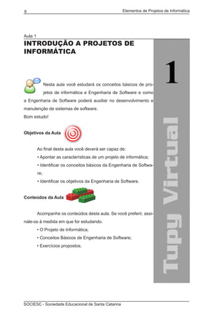 Elementos de Projetos de Informática8
SOCIESC - Sociedade Educacional de Santa Catarina
Aula 1
INTRODUÇÃO A PROJETOS DE
INFORMÁTICA
Nesta aula você estudará os conceitos básicos de pro-
jetos de informática e Engenharia de Software e como
a Engenharia de Software poderá auxiliar no desenvolvimento e
manutenção de sistemas de software.
Bom estudo!
Objetivos da Aula
	 Ao final desta aula você deverá ser capaz de:
• Apontar as características de um projeto de informática;
• Identificar os conceitos básicos da Engenharia de Softwa-
re;
• Identificar os objetivos da Engenharia de Software.
Conteúdos da Aula
	
	 Acompanhe os conteúdos desta aula. Se você preferir, assi-
nale-os à medida em que for estudando.
	 • O Projeto de Informática;
	 • Conceitos Básicos de Engenharia de Software;
	 • Exercícios propostos.
 