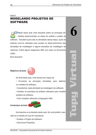 Elementos de Projetos de Informática80
SOCIESC - Sociedade Educacional de Santa Catarina
Aula 6
MODELANDO PROJETOS DE
SOFTWARE
Nesta sexta aula você estudará sobre as principais ati-
vidades desenvolvidas na etapa de análise e projeto de
software. Estudará quais são as atividades dessa etapa, quais as
práticas comuns utilizadas para auxiliar no desenvolvimento das
atividades de modelagem e alguns exemplos de modelagem de
sistemas. Criará alguns diagramas UML com base na ferramenta
JUDE.
Bons Estudos!
Objetivos da Aula
	 Ao final desta aula, você deverá ser capaz de:
• Enumerar as principais atividades para elaborar
os modelos de software;
• Caracterizar cada atividade da modelagem de software;
• Analisar os exemplos de práticas utilizados para modelar
projetos de software;
• Criar modelos utilizando a lingaugem UML.
Conteúdos da Aula
	
	 Acompanhe os conteúdos desta aula. Se você preferir, assi-
nale-os à medida em que for estudando.
	 • Análise e Projeto de Software;
	 • Exercícios Propostos.
 