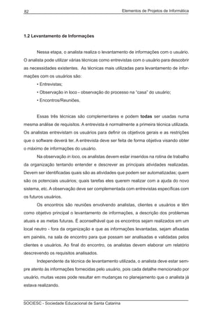 Elementos de Projetos de Informática82
SOCIESC - Sociedade Educacional de Santa Catarina
1.2 Levantamento de Informações
	 Nessa etapa, o analista realiza o levantamento de informações com o usuário.
O analista pode utilizar várias técnicas como entrevistas com o usuário para descobrir
as necessidades existentes. As técnicas mais utilizadas para levantamento de infor-
mações com os usuários são:
	 • Entrevistas;
	 • Observação in loco - observação do processo na “casa” do usuário;
	 • Encontros/Reuniões.
	 Essas três técnicas são complementares e podem todas ser usadas numa
mesma análise de requisitos. A entrevista é normalmente a primeira técnica utilizada.
Os analistas entrevistam os usuários para definir os objetivos gerais e as restrições
que o software deverá ter. A entrevista deve ser feita de forma objetiva visando obter
o máximo de informações do usuário.
	 Na observação in loco, os analistas devem estar inseridos na rotina de trabalho
da organização tentando entender e descrever as principais atividades realizadas.
Devem ser identificadas quais são as atividades que podem ser automatizadas; quem
são os potenciais usuários; quais tarefas eles querem realizar com a ajuda do novo
sistema, etc. A observação deve ser complementada com entrevistas específicas com
os futuros usuários.
	 Os encontros são reuniões envolvendo analistas, clientes e usuários e têm
como objetivo principal o levantamento de informações, a descrição dos problemas
atuais e as metas futuras. É aconselhável que os encontros sejam realizados em um
local neutro - fora da organização e que as informações levantadas, sejam afixadas
em painéis, na sala de encontro para que possam ser analisadas e validadas pelos
clientes e usuários. Ao final do encontro, os analistas devem elaborar um relatório
descrevendo os requisitos analisados.
	 Independente da técnica de levantamento utilizada, o analista deve estar sem-
pre atento às informações fornecidas pelo usuário, pois cada detalhe mencionado por
usuário, muitas vezes pode resultar em mudanças no planejamento que o analista já
estava realizando.
 