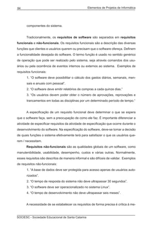 Elementos de Projetos de Informática84
SOCIESC - Sociedade Educacional de Santa Catarina
componentes do sistema.
	 Tradicionalmente, os requisitos de software são separados em requisitos
funcionais e não-funcionais. Os requisitos funcionais são a descrição das diversas
funções que clientes e usuários querem ou precisam que o software ofereça. Definem
a funcionalidade desejada do software. O termo função é usado no sentido genérico
de operação que pode ser realizado pelo sistema, seja através comandos dos usu-
ários ou pela ocorrência de eventos internos ou externos ao sistema. Exemplos de
requisitos funcionais:
1. “O software deve possibilitar o cálculo dos gastos diários, semanais, men-
sais e anuais com pessoal”.
2. “O software deve emitir relatórios de compras a cada quinze dias.”
3. “Os usuários devem poder obter o número de aprovações, reprovações e
trancamentos em todas as disciplinas por um determinado período de tempo.“
	 A especificação de um requisito funcional deve determinar o que se espera
que o software faça, sem a preocupação de como ele faz. É importante diferenciar a
atividade de especificar requisitos da atividade de especificação que ocorre durante o
desenvolvimento do software. Na especificação do software, deve-se tomar a decisão
de quais funções o sistema efetivamente terá para satisfazer o que os usuários que-
rem / necessitam.
	 Requisitos não-funcionais são as qualidades globais de um software, como
manutenibilidade, usabilidade, desempenho, custos e várias outras. Normalmente,
esses requisitos são descritos de maneira informal e são difíceis de validar. Exemplos
de requisitos não-funcionais:
1. “A base de dados deve ser protegida para acesso apenas de usuários auto-
rizados”.
2. “O tempo de resposta do sistema não deve ultrapassar 30 segundos”.
3. “O software deve ser operacionalizado no sistema Linux”.
4. “O tempo de desenvolvimento não deve ultrapassar seis meses”.
	 A necessidade de se estabelecer os requisitos de forma precisa é crítica à me-
 