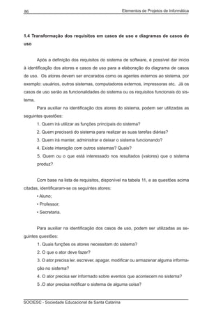 Elementos de Projetos de Informática86
SOCIESC - Sociedade Educacional de Santa Catarina
1.4 Transformação dos requisitos em casos de uso e diagramas de casos de
uso
	 Após a definição dos requisitos do sistema de software, é possível dar início
à identificação dos atores e casos de uso para a elaboração do diagrama de casos
de uso. Os atores devem ser encarados como os agentes externos ao sistema, por
exemplo: usuários, outros sistemas, computadores externos, impressoras etc. Já os
casos de uso serão as funcionalidades do sistema ou os requisitos funcionais do sis-
tema.
	 Para auxiliar na identificação dos atores do sistema, podem ser utilizadas as
seguintes questões:
	 1. Quem irá utilizar as funções principais do sistema?
	 2. Quem precisará do sistema para realizar as suas tarefas diárias?
	 3. Quem irá manter, administrar e deixar o sistema funcionando?
	 4. Existe interação com outros sistemas? Quais?
5. Quem ou o que está interessado nos resultados (valores) que o sistema
produz?
	 Com base na lista de requisitos, disponível na tabela 11, e as questões acima
citadas, identificaram-se os seguintes atores:
	 • Aluno;
	 • Professor;
	 • Secretaria.
	 Para auxiliar na identificação dos casos de uso, podem ser utilizadas as se-
guintes questões:
1. Quais funções os atores necessitam do sistema?
2. O que o ator deve fazer?
3. O ator precisa ler, escrever, apagar, modificar ou armazenar alguma informa-
ção no sistema?
4. O ator precisa ser informado sobre eventos que acontecem no sistema?
5 .O ator precisa notificar o sistema de alguma coisa?
 