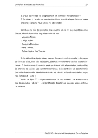 Elementos de Projetos de Informática 87
SOCIESC - Sociedade Educacional de Santa Catarina
6. O que os eventos 4 e 5 representam em termos de funcionalidade?
7. Os atores podem ter as suas tarefas diárias simplificadas ou feitas de modo
eficiente se alguma nova função for adicionada?
	 Com base na lista de requisitos, disponível na tabela 11, e as questões acima
citadas, identificaram-se os seguintes casos de uso:
	 • Visualiza Notas;
	 • Lança Notas;
	 • Cadastra Disciplina;
	 • Abre Turmas;
	 • Define Horário das Turmas.
	
	 Após a identificação dos atores e casos de uso, é possível modelar o diagrama
de casos de uso e, caso seja necessário, detalhar / documentar o caso de uso textual-
mente. O detalhamento do caso de uso é geralmente utilizado quando a funcionalida-
de referente ao caso de uso é um tanto complexa. Caso contrário, um detalhamento
maior não é necessário. O detalhamento do caso de uso pode utilizar o modelo suge-
rido na tabela 5 – aula 4.
	 Vejam na figura 33 o diagrama de casos de uso modelado de acordo com a
lista de requisitos – tabela 11 – e a identificação dos atores e casos de uso do sistema
de software.
 