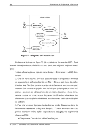 Elementos de Projetos de Informática88
SOCIESC - Sociedade Educacional de Santa Catarina
		 Figura 33 – Diagrama de Casos de Uso
	 O diagrama ilustrado na figura 33 foi modelado na ferramenta JUDE. Para
elaborar os diagramas UML utilizando o JUDE, basta você seguir as seguintes instru-
ções:
1. Abra a ferramenta por meio do menu: Iniciar >> Programas >> JUDE Com-
munity;
2. Crie um novo arquivo: .jude que possuirá todos os diagramas e modelos
do seu projeto de software clicando em: File >> New ou pelo ícone de atalho:
Create a New File. Dica: para cada projeto de software crie sempre um arquivo
diferente com o nome do projeto. Um arquivo jude poderá possuir vários dia-
gramas – podendo ser várias versões de um mesmo diagrama – dessa forma,
sempre coloque um nome para os diagramas identificando a situação ou fun-
cionalidade que o diagrama representa. Isso facilitará a tarefa de modelagem
de software.
3. Para criar um novo diagrama, basta clicar na opção: Diagram na barra de
ferramentas e selecionar o diagrama desejado. Como a ferramenta está dis-
ponível apenas no idioma inglês, segue abaixo a tradução para os principais
diagramas UML:
a) Diagrama de Caso de Uso = UseCase Diagram
 