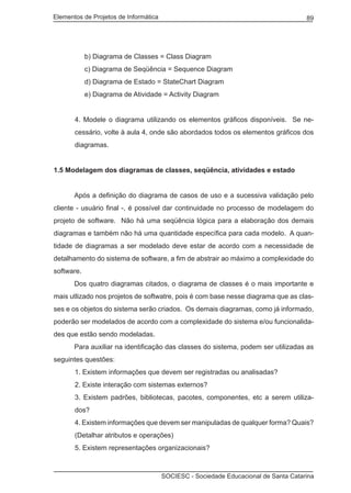 Elementos de Projetos de Informática 89
SOCIESC - Sociedade Educacional de Santa Catarina
b) Diagrama de Classes = Class Diagram
c) Diagrama de Seqüência = Sequence Diagram
d) Diagrama de Estado = StateChart Diagram
e) Diagrama de Atividade = Activity Diagram
4. Modele o diagrama utilizando os elementos gráficos disponíveis. Se ne-
cessário, volte à aula 4, onde são abordados todos os elementos gráficos dos
diagramas.
1.5 Modelagem dos diagramas de classes, seqüência, atividades e estado
	 Após a definição do diagrama de casos de uso e a sucessiva validação pelo
cliente - usuário final -, é possível dar continuidade no processo de modelagem do
projeto de software. Não há uma seqüência lógica para a elaboração dos demais
diagramas e também não há uma quantidade específica para cada modelo. A quan-
tidade de diagramas a ser modelado deve estar de acordo com a necessidade de
detalhamento do sistema de software, a fim de abstrair ao máximo a complexidade do
software.
	 Dos quatro diagramas citados, o diagrama de classes é o mais importante e
mais utlizado nos projetos de softwatre, pois é com base nesse diagrama que as clas-
ses e os objetos do sistema serão criados. Os demais diagramas, como já informado,
poderão ser modelados de acordo com a complexidade do sistema e/ou funcionalida-
des que estão sendo modeladas.
	 Para auxiliar na identificação das classes do sistema, podem ser utilizadas as
seguintes questões:
1. Existem informações que devem ser registradas ou analisadas?
2. Existe interação com sistemas externos?
3. Existem padrões, bibliotecas, pacotes, componentes, etc a serem utiliza-
dos?
4. Existem informações que devem ser manipuladas de qualquer forma? Quais?
(Detalhar atributos e operações)
5. Existem representações organizacionais?
 