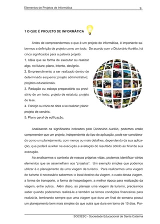 Elementos de Projetos de Informática 9
SOCIESC - Sociedade Educacional de Santa Catarina
1 O QUE É PROJETO DE INFORMÁTICA
	 Antes de compreendermos o que é um projeto de informática, é importante sa-
bermos a definição de projeto como um todo. De acordo com o Dicionário Aurélio, há
cinco significados para a palavra projeto:
1. Idéia que se forma de executar ou realizar
algo, no futuro; plano, intento, desígnio.
2. Empreendimento a ser realizado dentro de
determinado esquema: projeto administrativo;
projetos educacionais.
3. Redação ou esboço preparatório ou provi-
sório de um texto: projeto de estatuto; projeto
de tese.
4. Esboço ou risco de obra a se realizar; plano:
projeto de cenário.
5. Plano geral de edificação.
	 Analisando os significados indicados pelo Dicionário Aurélio, podemos então
compreender que um projeto, independente do tipo de aplicação, pode ser considera-
do como um planejamento, com menos ou mais detalhes, dependendo da sua aplica-
ção, que poderá auxiliar na execução e avaliação do resultado obtido ao final de sua
execução.
	 Ao analisarmos o contexto de nossas próprias vidas, podemos identificar vários
elementos que se assemelham aos “projetos”. Um exemplo simples que podemos
utilizar é o planejamento de uma viagem de turismo. Para realizarmos uma viagem
de turismo é necessário sabermos: o local destino da viagem, o custo dessa viagem,
a forma de transporte, a forma de hospedagem, a melhor época para realização da
viagem, entre outros. Além disso, ao planejar uma viagem de turismo, precisamos
saber quando poderemos realizá-la e também se temos condições financeiras para
realizá-la, lembrando sempre que uma viagem que dura um final de semana possui
um planejamento bem mais simples do que outra que dura em torno de 10 dias. Por-
 