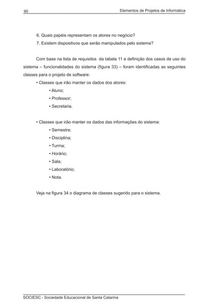 Elementos de Projetos de Informática90
SOCIESC - Sociedade Educacional de Santa Catarina
6. Quais papéis representam os atores no negócio?
7. Existem dispositivos que serão manipulados pelo sistema?
	 Com base na lista de requisitos da tabela 11 e definição dos casos de uso do
sistema – funcionalidades do sistema (figura 33) – foram identificadas as seguintes
classes para o projeto de software:
	 • Classes que irão manter os dados dos atores:
		 • Aluno;
		 • Professor;
		 • Secretaria.
	 • Classes que irão manter os dados das informações do sistema:
		 • Semestre;
		 • Disciplina;
		 • Turma;
		 • Horário;
		 • Sala;
		 • Laboratório;
		 • Nota.
	 Veja na figura 34 o diagrama de classes sugerido para o sistema.
 