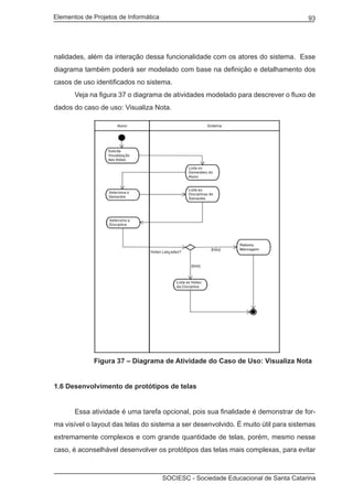 Elementos de Projetos de Informática 93
SOCIESC - Sociedade Educacional de Santa Catarina
nalidades, além da interação dessa funcionalidade com os atores do sistema. Esse
diagrama também poderá ser modelado com base na definição e detalhamento dos
casos de uso identificados no sistema.
	 Veja na figura 37 o diagrama de atividades modelado para descrever o fluxo de
dados do caso de uso: Visualiza Nota.
	 Figura 37 – Diagrama de Atividade do Caso de Uso: Visualiza Nota
1.6 Desenvolvimento de protótipos de telas
	 Essa atividade é uma tarefa opcional, pois sua finalidade é demonstrar de for-
ma visível o layout das telas do sistema a ser desenvolvido. É muito útil para sistemas
extremamente complexos e com grande quantidade de telas, porém, mesmo nesse
caso, é aconselhável desenvolver os protótipos das telas mais complexas, para evitar
 