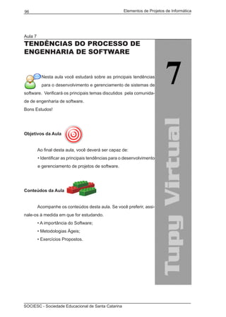 Elementos de Projetos de Informática96
SOCIESC - Sociedade Educacional de Santa Catarina
Aula 7
TENDÊNCIAS DO PROCESSO DE
ENGENHARIA DE SOFTWARE
Nesta aula você estudará sobre as principais tendências
para o desenvolvimento e gerenciamento de sistemas de
software. Verificará os principais temas discutidos pela comunida-
de de engenharia de software.
Bons Estudos!
Objetivos da Aula
	 Ao final desta aula, você deverá ser capaz de:
• Identificar as principais tendências para o desenvolvimento
e gerenciamento de projetos de software.
Conteúdos da Aula
	
	 Acompanhe os conteúdos desta aula. Se você preferir, assi-
nale-os à medida em que for estudando.
	 • A importância do Software;
	 • Metodologias Ágeis;
	 • Exercícios Propostos.
 