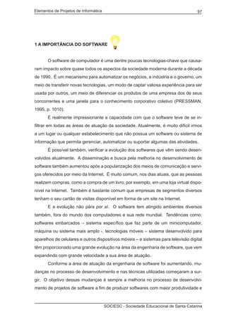 Elementos de Projetos de Informática 97
SOCIESC - Sociedade Educacional de Santa Catarina
1 A IMPORTÂNCIA DO SOFTWARE
	 O software de computador é uma dentre poucas tecnologias-chave que causa-
ram impacto sobre quase todos os aspectos da sociedade moderna durante a década
de 1990. É um mecanismo para automatizar os negócios, a indústria e o governo, um
meio de transferir novas tecnologias, um modo de captar valiosa experiência para ser
usada por outros, um meio de diferenciar os produtos de uma empresa dos de seus
concorrentes e uma janela para o conhecimento corporativo coletivo (PRESSMAN,
1995, p. 1010).
	 É realmente impressionante a capacidade com que o software teve de se in-
filtrar em todas as áreas de atuação da sociedade. Atualmente, é muito difícil irmos
a um lugar ou qualquer estabelecimento que não possua um software ou sistema de
informação que permita gerenciar, automatizar ou suportar algumas das atividades.
	 É possível também, verificar a evolução dos softwares que vêm sendo desen-
volvidos atualmente. A disseminação e busca pela melhoria no desenvolvimento de
software também aumentou após a popularização dos meios de comunicação e servi-
ços oferecidos por meio da Internet. É muito comum, nos dias atuais, que as pessoas
realizem compras, como a compra de um livro, por exemplo, em uma loja virtual dispo-
nível na Internet. Também é bastante comum que empresas de segmentos diversos
tenham o seu cartão de visitas disponível em forma de um site na Internet.
	 E a evolução não pára por aí. O software tem atingido ambientes diversos
também, fora do mundo dos computadores e sua rede mundial. Tendências como:
softwares embarcados – sistema específico que faz parte de um minicomputador,
máquina ou sistema mais amplo -, tecnologias móveis – sistema desenvolvido para
aparelhos de celulares e outros dispositivos móveis – e sistemas para televisão digital
têm proporcionado uma grande evolução na área da engenharia de software, que vem
expandindo com grande velocidade a sua área de atuação.
	 Conforme a área de atuação da engenharia de software foi aumentando, mu-
danças no processo de desenvolvimento e nas técnicas utilizadas começaram a sur-
gir. O objetivo dessas mudanças é sempre a melhoria no processo de desenvolvi-
mento de projetos de software a fim de produzir softwares com maior produtividade e
 