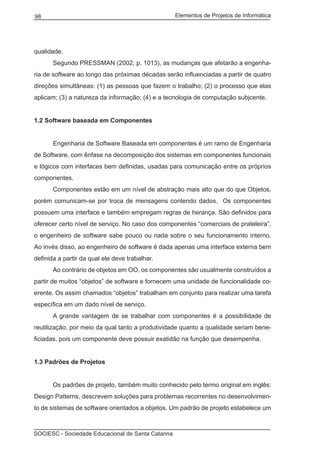 Elementos de Projetos de Informática98
SOCIESC - Sociedade Educacional de Santa Catarina
qualidade.
	 Segundo PRESSMAN (2002, p. 1013), as mudanças que afetarão a engenha-
ria de software ao longo das próximas décadas serão influenciadas a partir de quatro
direções simultâneas: (1) as pessoas que fazem o trabalho; (2) o processo que elas
aplicam; (3) a natureza da informação; (4) e a tecnologia de computação subjcente.
1.2 Software baseada em Componentes
	 Engenharia de Software Baseada em componentes é um ramo de Engenharia
de Software, com ênfase na decomposição dos sistemas em componentes funcionais
e lógicos com interfaces bem definidas, usadas para comunicação entre os próprios
componentes.
	 Componentes estão em um nível de abstração mais alto que do que Objetos,
porém comunicam-se por troca de mensagens contendo dados. Os componentes
possuem uma interface e também empregam regras de herança. São definidos para
oferecer certo nível de serviço. No caso dos componentes “comerciais de prateleira”,
o engenheiro de software sabe pouco ou nada sobre o seu funcionamento interno.
Ao invés disso, ao engenheiro de software é dada apenas uma interface externa bem
definida a partir da qual ele deve trabalhar.
	 Ao contrário de objetos em OO, os componentes são usualmente construídos a
partir de muitos “objetos” de software e fornecem uma unidade de funcionalidade co-
erente. Os assim chamados “objetos” trabalham em conjunto para realizar uma tarefa
específica em um dado nível de serviço.
	 A grande vantagem de se trabalhar com componentes é a possibilidade de
reutilização, por meio da qual tanto a produtividade quanto a qualidade seriam bene-
ficiadas, pois um componente deve possuir exatidão na função que desempenha.
1.3 Padrões de Projetos
	 Os padrões de projeto, também muito conhecido pelo termo original em inglês:
Design Patterns, descrevem soluções para problemas recorrentes no desenvolvimen-
to de sistemas de software orientados a objetos. Um padrão de projeto estabelece um
 