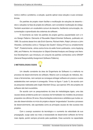 Elementos de Projetos de Informática 99
SOCIESC - Sociedade Educacional de Santa Catarina
nome e define o problema, a solução, quando aplicar essa solução e suas conseqü-
ências.
	 Os padrões de projeto visam facilitar a reutilização de soluções de desenho -
isto é, soluções na fase de projeto do software, sem considerar reutilização de código.
Também acarretam um vocabulário comum de desenho, facilitando comunicação, do-
cumentação e aprendizado dos sistemas de software.
	 O movimento ao redor de padrões de projeto ganhou popularidade com o li-
vro Design Patterns: Elements of Reusable Object-Oriented Software, publicado em
1995. Os autores desse livro são Erich Gamma, Richard Helm, Ralph Johnson e John
Vlissides, conhecidos como a “Gangue dos Quatro” (Gang of Four) ou simplesmente
“GoF”. Posteriormente, vários outros livros do estilo foram publicados, como Applying
UML and Patterns: An Introduction to Object-Oriented Analysis and Design and Itera-
tive Development, que introduziu um conjunto de padrões conhecidos como GRASP
(General Responsibility Assignment Software Patterns).
2 METODOLOGIAS ÁGEIS
	 Um desafio constante da área de Engenharia de Software é a melhoria no
processo de desenvolvimento de software. Mesmo com a evolução de métodos, téc-
nicas e ferramentas, nem sempre se consegue entregar software em prazos e custos
estabelecidos nem sempre é conseguida. Vimos na figura 1 (aula 1), de acordo com
as pesquisas realizadas pelo órgão Standish Group, que apenas 34% dos projetos de
software são bem-sucedidos.
	 De acordo com os pesquisadores da área de metodologias ágeis, uma das
causas desse problema pode ser o excesso de formalidade nos modelos de processo
propostos nos últimos 30 anos. Documentações extensivas e artefatos que muitas ve-
zes são desenvolvidos no início do projeto e depois “engavetados” durante o processo
de desenvolvimento, são apontadas como as principais causas de não sucesso dos
projetos.
	 Com o avanço sucessivo da tecnologia e o aumento da velocidade de sua
propagação, surge cada vez mais a necessidade de desenvolver software de forma
mais rápida, porém sempre privando pela qualidade. Esse aumento na capacidade
 