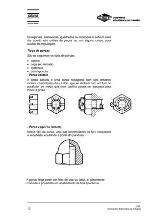 Espírito Santo
_________________________________________________________________________________________________
_________________________________________________________________________________________________
CST
10 Companhia Siderurgica de Tubarão
hexagonais, sextavadas, quadradas ou redondas e servem para
dar aperto nas uniões de peças ou, em alguns casos, para
auxiliar na regulagem.
Tipos de porcas
São os seguintes os tipos de porcas:
• castelo
• cega (ou remate)
• borboleta
• contraporcas
- Porca castelo
A porca castelo é uma porca hexagonal com seis entalhes
radiais, coincidentes dois a dois, que se alinham com um furo no
parafuso, de modo que uma cupilha possa ser passada para
travar a porca.
- Porca cega (ou remate)
Nesse tipo de porca, uma das extremidades do furo rosqueado
é encoberta, ocultando a ponta do parafuso.
A porca cega pode ser feita de aço ou latão, é geralmente
cromada e possibilita um acabamento de boa aparência.
 