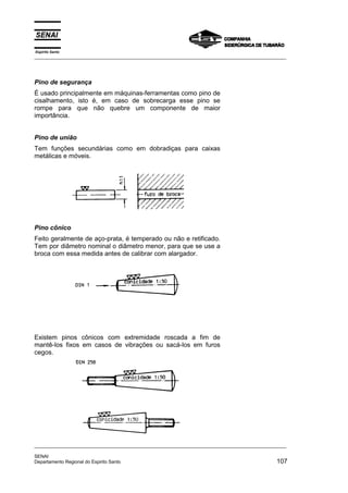 Espírito Santo
_________________________________________________________________________________________________
_________________________________________________________________________________________________
SENAI
Departamento Regional do Espirito Santo 107
Pino de segurança
É usado principalmente em máquinas-ferramentas como pino de
cisalhamento, isto é, em caso de sobrecarga esse pino se
rompe para que não quebre um componente de maior
importância.
Pino de união
Tem funções secundárias como em dobradiças para caixas
metálicas e móveis.
Pino cônico
Feito geralmente de aço-prata, é temperado ou não e retificado.
Tem por diâmetro nominal o diâmetro menor, para que se use a
broca com essa medida antes de calibrar com alargador.
Existem pinos cônicos com extremidade roscada a fim de
mantê-los fixos em casos de vibrações ou sacá-los em furos
cegos.
 