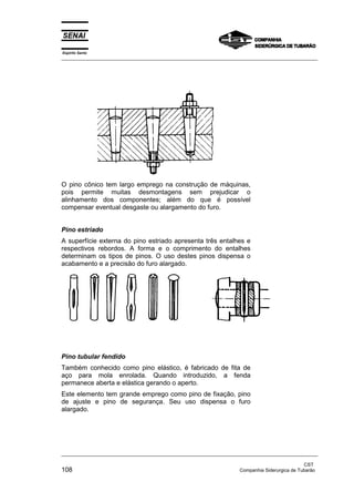 Espírito Santo
_________________________________________________________________________________________________
_________________________________________________________________________________________________
CST
108 Companhia Siderurgica de Tubarão
O pino cônico tem largo emprego na construção de máquinas,
pois permite muitas desmontagens sem prejudicar o
alinhamento dos componentes; além do que é possível
compensar eventual desgaste ou alargamento do furo.
Pino estriado
A superfície externa do pino estriado apresenta três entalhes e
respectivos rebordos. A forma e o comprimento do entalhes
determinam os tipos de pinos. O uso destes pinos dispensa o
acabamento e a precisão do furo alargado.
Pino tubular fendido
Também conhecido como pino elástico, é fabricado de fita de
aço para mola enrolada. Quando introduzido, a fenda
permanece aberta e elástica gerando o aperto.
Este elemento tem grande emprego como pino de fixação, pino
de ajuste e pino de segurança. Seu uso dispensa o furo
alargado.
 