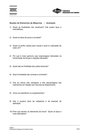 Espírito Santo
_________________________________________________________________________________________________
_________________________________________________________________________________________________
SENAI
Dpartamento Regional do Espirito Santo 113
Noções de Elementos de Máquinas - Avaliação
1) Quais as finalidades dos parafusos? Cite quatro tipos e
exemplifique.
2) Quais os tipos de porca e arruelas?
3) Quais os perfis usados para roscas e qual é a aplicação de
cada um?
4) Por que é mais oportuno usar engrenagens helicoidais na
transmissão de forças e rotações elevadas?
5) Quais são as finalidade das polias tensoras?
6) Qual a finalidade das correias e correntes?
7) Cite ao menos três vantagens e três desvantagens dos
rolamentos em relação aos mancais de deslizamento.
8) Como se classificam os acoplamentos?
9) Cite 4 (quatro) tipos de vedadores e de exemplo de
aplicação.
10) Para que servem os elementos de trava? Quais os tipos e
suas aplicações?
 