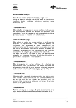 Espírito Santo
_________________________________________________________________________________________________
_________________________________________________________________________________________________
SENAI
Departamento Regional do Espírito Santo 115
Elementos de vedação
Os materiais usados como elementos de vedação são:
juntas de borracha, papelão, velumóide, anéis de borracha ou
metálicos, juntas metálicas, retentores, gaxetas, selos
mecânicos, etc.
Juntas de borracha
São vedações empregadas em partes estáticas, muito usadas
em equipamentos, flanges etc. Podem ser fabricadas com
materiais em forma de manta e ter uma camada interna de lona
(borracha lonada) ou materiais com outro formato.
Anéis de borracha (ring)
São vedadores usados em partes estáticas ou dinâmicas de
máquinas ou equipamentos. Estes vedadores podem ser
comprados nas dimensões e perfis padronizados ou
confeccionados colando-se, com adesivo apropriado, as pontas
de um fio de borracha com secção redonda, quadrada ou
retangular. A vantagem do anel padronizado é que nele não
existe a linha de colagem, que pode ocasionar vazamento.
Os anéis de borracha ou anéis da linha ring são bastante
utilizados em vedações dinâmicas de cilindros hidráulicos e
pneumáticos que operam à baixa velocidade.
Juntas de papelão
São empregadas em partes estáticas de máquinas ou
equipamentos como, por exemplo, nas tampas de caixas de
engrenagens. Esse tipo de junta pode ser comprada pronta ou
confeccionada conforme o formato da peça que vai utilizá-la.
Juntas metálicas
São destinadas à vedação de equipamentos que operam com
altas pressões e altas temperaturas. São geralmente fabricadas
em aço de baixo teor de carbono, em alumínio, cobre ou
chumbo. São normalmente aplicadas em flanges de grande
aperto ou de aperto limitado.
Juntas de teflon
Material empregado na vedação de produtos como óleo, ar e
água. As juntas de teflon suportam temperaturas de até 260°C.
 