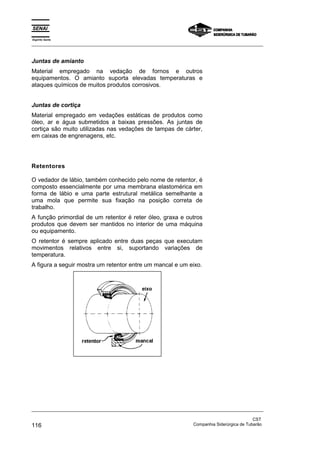 Espírito Santo
_________________________________________________________________________________________________
_________________________________________________________________________________________________
CST
116 Companhia Siderúrgica de Tubarão
Juntas de amianto
Material empregado na vedação de fornos e outros
equipamentos. O amianto suporta elevadas temperaturas e
ataques químicos de muitos produtos corrosivos.
Juntas de cortiça
Material empregado em vedações estáticas de produtos como
óleo, ar e água submetidos a baixas pressões. As juntas de
cortiça são muito utilizadas nas vedações de tampas de cárter,
em caixas de engrenagens, etc.
Retentores
O vedador de lábio, também conhecido pelo nome de retentor, é
composto essencialmente por uma membrana elastomérica em
forma de lábio e uma parte estrutural metálica semelhante a
uma mola que permite sua fixação na posição correta de
trabalho.
A função primordial de um retentor é reter óleo, graxa e outros
produtos que devem ser mantidos no interior de uma máquina
ou equipamento.
O retentor é sempre aplicado entre duas peças que executam
movimentos relativos entre si, suportando variações de
temperatura.
A figura a seguir mostra um retentor entre um mancal e um eixo.
 