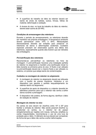 Espírito Santo
_________________________________________________________________________________________________
_________________________________________________________________________________________________
SENAI
Departamento Regional do Espírito Santo 119
• A superfície de trabalho do lábio do retentor deverá ser
isenta de sinais de batidas, sulcos, trincas, falhas de
material, deformação e oxidação.
• A dureza do eixo, no local de trabalho do lábio do retentor,
deverá estar acima de 28 HRC.
Condições de armazenagem dos retentores
Durante o período de armazenamento, os retentores deverão
ser mantidos nas próprias embalagens. A temperatura ambiente
deverá permanecer entre 10ºC e 40ºC. Manipulações
desnecessárias deverão ser evitadas para preservar os
retentores de danos e deformações acidentais. Cuidados
especiais precisam ser observados quanto aos lábios dos
retentores, especialmente quando eles tiverem que ser retirados
das embalagens.
Pré-lubrificação dos retentores
Recomenda-se pré-lubrificar os retentores na hora da
montagem. A pré-lubrificação favorece uma instalação perfeita
do retentor no alojamento e mantém uma lubrificação inicial no
lábio durante os primeiros giros do eixo. O fluido a ser utilizado
na pré-lubrificação deverá ser o mesmo fluido a ser utilizado no
sistema, e é preciso que esteja isento de contaminações.
Cuidados na montagem do retentor no alojamento
• A montagem do retentor no alojamento deverá ser efetuada
com o auxílio de prensa mecânica, hidráulica e um
dispositivo que garanta o perfeito esquadrejamento do
retentor dentro do alojamento.
• A superfície de apoio do dispositivo e o retentor deverão ter
diâmetros próximos para que o retentor não venha a sofrer
danos durante a prensagem.
• O dispositivo não poderá, de forma alguma, danificar o lábio
de vedação do retentor.
Montagem do retentor no eixo
Os cantos do eixo devem ter chanfros entre 15º e 25º para
facilitar a entrada do retentor. Não sendo possível chanfrar ou
arredondar os cantos, ou o retentor ter de passar
obrigatoriamente por regiões com roscas, ranhuras, entalhes ou
outras irregularidades, recomenda-se o uso de uma luva de
proteção para o lábio. O diâmetro da luva deverá ser compatível,
de forma tal que o lábio não venha a sofrer deformações.
 