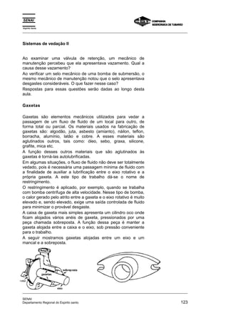 Espírito Santo
_________________________________________________________________________________________________
_________________________________________________________________________________________________
SENAI
Departamento Regional do Espirito santo 123
Sistemas de vedação II
Ao examinar uma válvula de retenção, um mecânico de
manutenção percebeu que ela apresentava vazamento. Qual a
causa desse vazamento?
Ao verificar um selo mecânico de uma bomba de submersão, o
mesmo mecânico de manutenção notou que o selo apresentava
desgastes consideráveis. O que fazer nesse caso?
Respostas para essas questões serão dadas ao longo desta
aula.
Gaxetas
Gaxetas são elementos mecânicos utilizados para vedar a
passagem de um fluxo de fluido de um local para outro, de
forma total ou parcial. Os materiais usados na fabricação de
gaxetas são: algodão, juta, asbesto (amianto), náilon, teflon,
borracha, alumínio, latão e cobre. A esses materiais são
aglutinados outros, tais como: óleo, sebo, graxa, silicone,
grafite, mica etc.
A função desses outros materiais que são aglutinados às
gaxetas é torná-las autolubrificadas.
Em algumas situações, o fluxo de fluido não deve ser totalmente
vedado, pois é necessária uma passagem mínima de fluido com
a finalidade de auxiliar a lubrificação entre o eixo rotativo e a
própria gaxeta. A este tipo de trabalho dá-se o nome de
restringimento.
O restringimento é aplicado, por exemplo, quando se trabalha
com bomba centrífuga de alta velocidade. Nesse tipo de bomba,
o calor gerado pelo atrito entre a gaxeta e o eixo rotativo é muito
elevado e, sendo elevado, exige uma saída controlada de fluido
para minimizar o provável desgaste.
A caixa de gaxeta mais simples apresenta um cilindro oco onde
ficam alojados vários anéis de gaxeta, pressionados por uma
peça chamada sobreposta. A função dessa peça é manter a
gaxeta alojada entre a caixa e o eixo, sob pressão conveniente
para o trabalho.
A seguir mostramos gaxetas alojadas entre um eixo e um
mancal e a sobreposta.
 