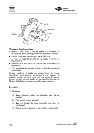 Espírito Santo
_________________________________________________________________________________________________
_________________________________________________________________________________________________
CST
128 Companhia Siderúrgica de Tubarão
Vantagens do selo mecânico
• Reduz o atrito entre o eixo da bomba e o elemento de
vedação reduzindo, consequentemente, a perda de potência.
• Elimina o desgaste prematuro do eixo e da bucha.
• A vazão ou fuga do produto em operação é mínima ou
imperceptível.
• Permite operar fluidos tóxicos, corrosivos ou inflamáveis com
segurança.
• Tem capacidade de absorver o jogo e a deflexão normais do
eixo rotativo.
O selo mecânico é usado em equipamentos de grande
importância como bombas de transporte em refinarias de
petróleo; bombas de lama bruta nos tratamentos de água e
esgoto; bombas de submersão em construções; bombas de
fábricas de bebidas; em usinas termoelétricas e nucleares.
Exercício
1) Responda.
a) Quais materiais podem ser utilizados para fabricar
gaxetas?
b) Para que servem as gaxetas?
c) Qual é a função da peça conhecida pelo nome de
sobreposta?
d) De que forma as gaxetas se apresentam no comércio?
 